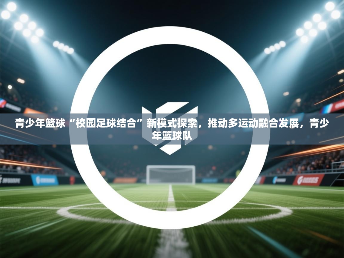 青少年篮球“校园足球结合”新模式探索，推动多运动融合发展，青少年篮球队  第2张